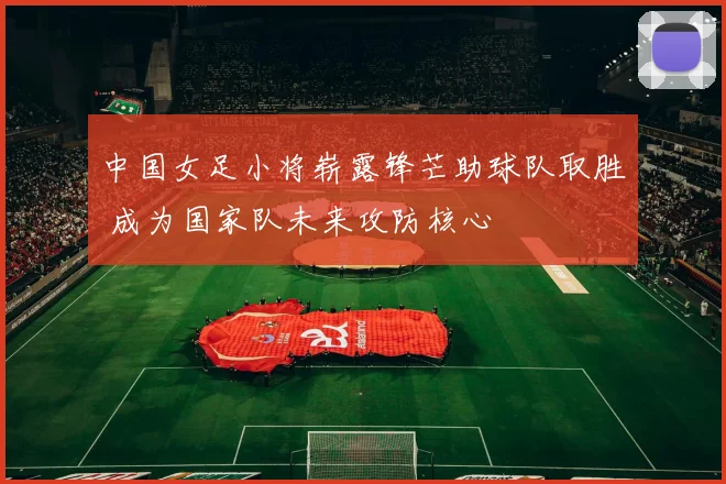 中国女足小将崭露锋芒助球队取胜 成为国家队未来攻防核心