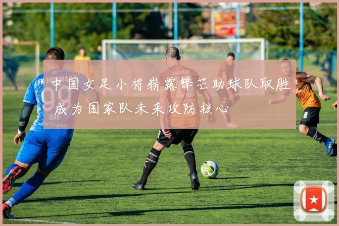 中国女足小将崭露锋芒助球队取胜 成为国家队未来攻防核心