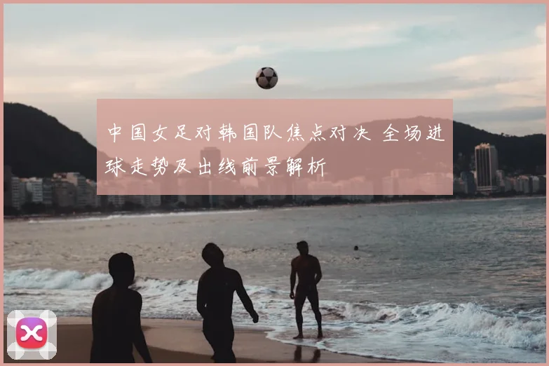 中国女足对韩国队焦点对决 全场进球走势及出线前景解析