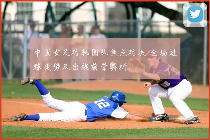 中国女足对韩国队焦点对决 全场进球走势及出线前景解析